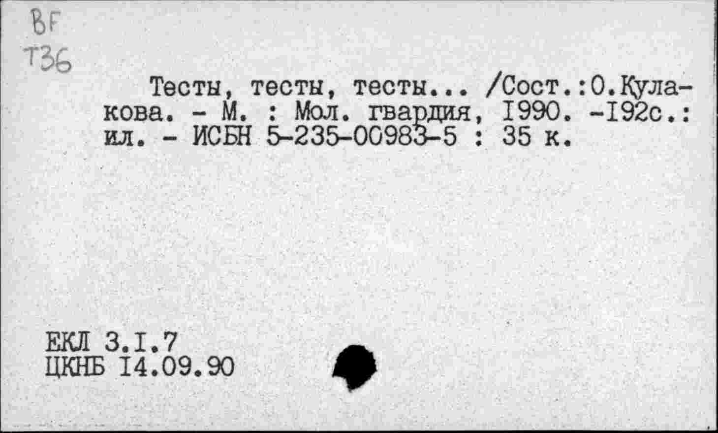 ﻿1
Тесты, тесты, тесты... /Сост.:0.Кулакова. - М. : Мол. гвардия, 1990. -192с.: ил. - ИСБН 5-235-00983-5 : 35 к.
ЕКЛ 3.1.7
ЦКНБ 14.09.90